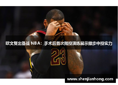 欧文复出备战 NBA：手术后首次抛投演练展示撤步中投实力